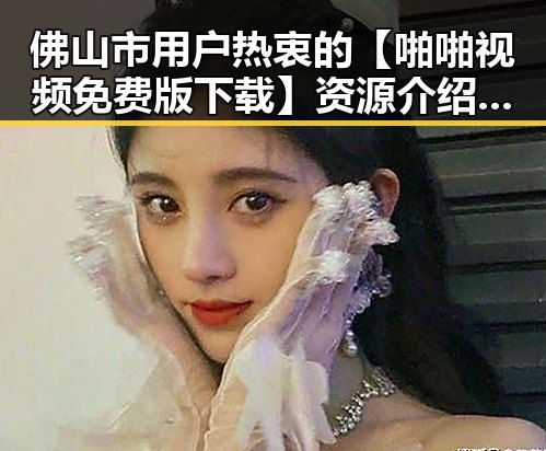 佛山市用户热衷的【啪啪视频免费版下载】资源介绍与体验