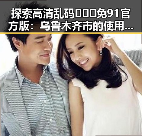 探索高清乱码🔞❌♋免91官方版:乌鲁木齐市的使用与发展