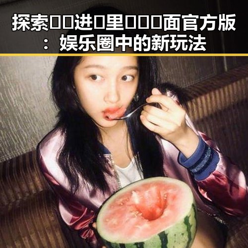 探索🔞🍌进🍑里❌❌❌面官方版：娱乐圈中的新玩法