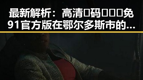 最新解析：高清🈚码🔞❌♋免91官方版在鄂尔多斯市的现状与影响