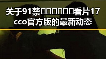 关于91禁🍆🍑🔞❌❌❌看片17cco官方版的最新动态