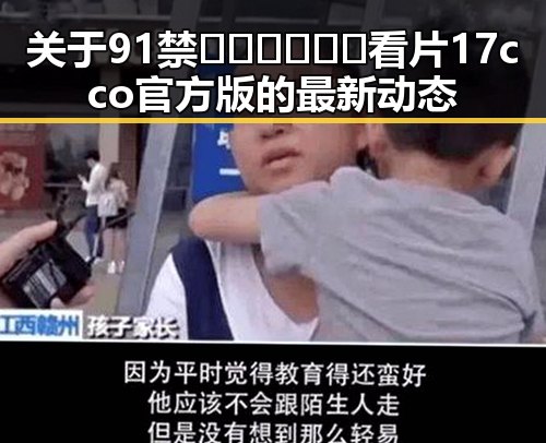 关于91禁🍆🍑🔞❌❌❌看片17cco官方版的最新动态