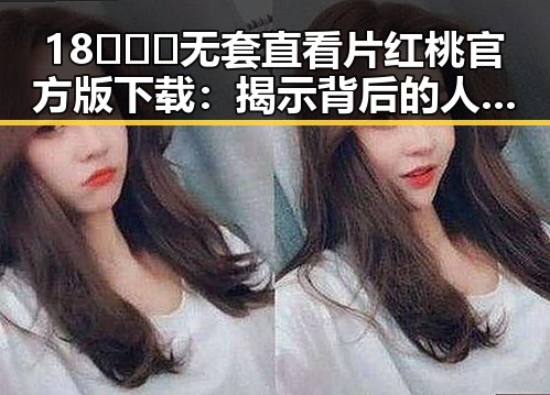 18❌❌❌无套直看片红桃官方版下载：揭示背后的人气与争议