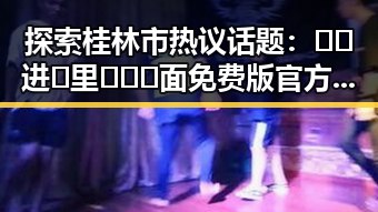 探索桂林市热议话题：🔞🍌进🍑里❌❌❌面免费版官方版的最新动态