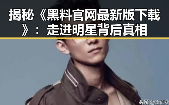 揭秘《黑料 官网最新版下载》：走进明星背后真相
