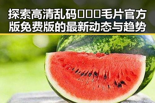 探索高清乱码🔞❌♋毛片官方版免费版的最新动态与趋势