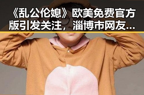 《乱公伦媳》欧美免费官方版引发关注，淄博市网友热议