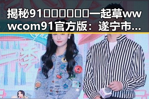 揭秘91🍆🍑🔞❌❌❌一起草wwwcom91官方版：遂宁市用户的最新讨论
