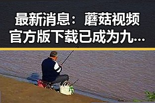 最新消息：蘑菇视频官方版下载已成为九江市用户的热门选择