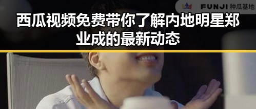 西瓜视频免费带你了解内地明星郑业成的最新动态