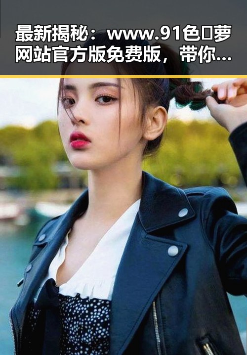 最新揭秘：www.91色😍萝网站官方版免费版，带你了解全面内容