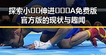 探索小🐔🐔伸进🈲🔞🔞A免费版官方版的现状与趣闻
