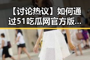 【讨论热议】如何通过51吃瓜网官方版下载提升你的娱乐体验?