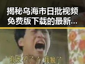 揭秘乌海市日批视频免费版下载的最新动态
