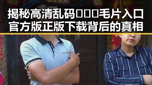 揭秘高清乱码🔞❌♋毛片入口官方版正版下载背后的真相