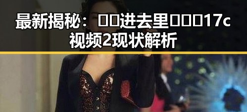 最新揭秘：🔞🍌进去里❌❌❌17c视频2现状解析