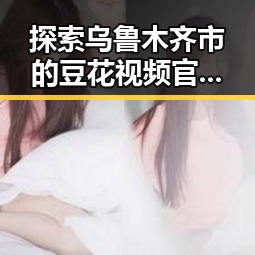 探索乌鲁木齐市的豆花视频官方版免费版：娱乐资源新体验