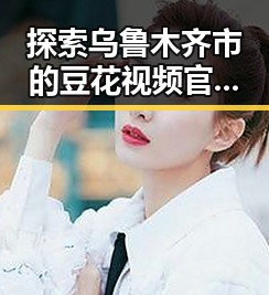 探索乌鲁木齐市的豆花视频官方版免费版：娱乐资源新体验