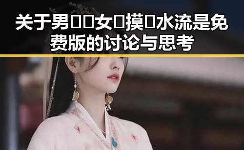 关于男🍌❌女🍑摸🐻水流是免费版的讨论与思考