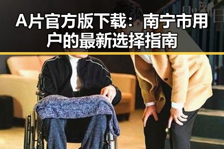 A片官方版下载：南宁市用户的最新选择指南