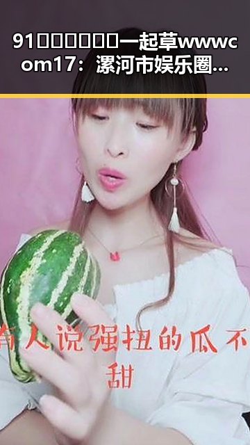 91🍆🍑🔞❌❌❌一起草wwwcom17：漯河市娱乐圈吃瓜账号背后的故事