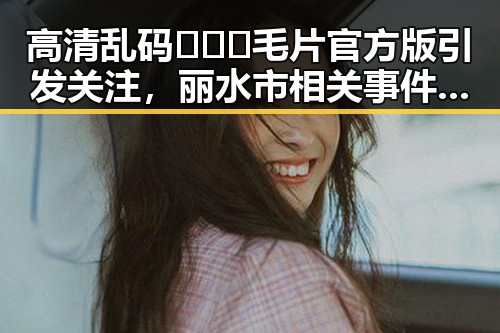 高清乱码🔞❌♋毛片官方版引发关注，丽水市相关事件分析