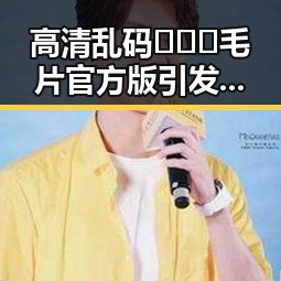 高清乱码🔞❌♋毛片官方版引发关注，丽水市相关事件分析