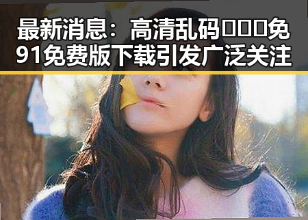 最新消息：高清乱码🔞❌♋免91免费版下载引发广泛关注