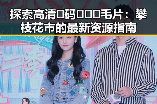 探索高清🈚码🔞❌♋毛片：攀枝花市的最新资源指南