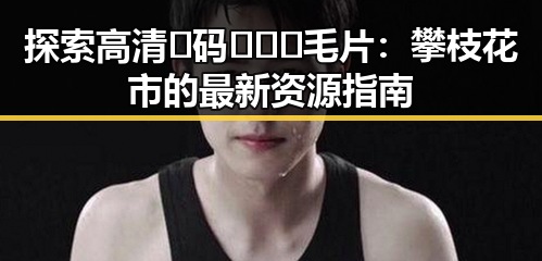 探索高清🈚码🔞❌♋毛片:攀枝花市的最新资源指南