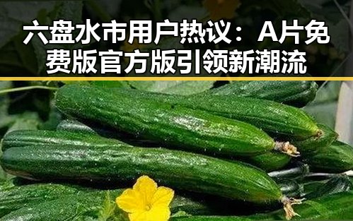 六盘水市用户热议：A片免费版官方版引领新潮流