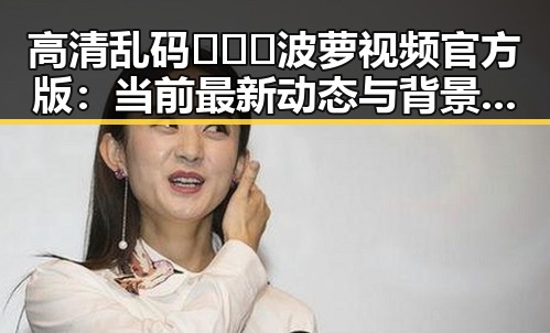 高清乱码🔞❌♋波萝视频官方版：当前最新动态与背景分析