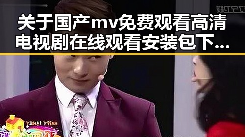 关于国产mv免费观看高清电视剧在线观看安装包下载的全面指南