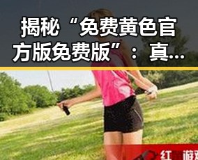 揭秘“免费黄色官方版免费版”:真实情况与常见误区
