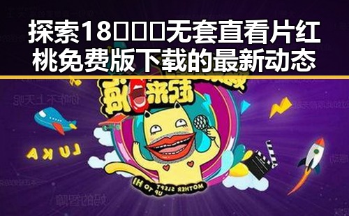 探索18❌❌❌无套直看片红桃免费版下载的最新动态