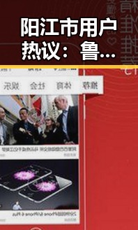 阳江市用户热议：鲁啊鲁最新版下载的最新动态