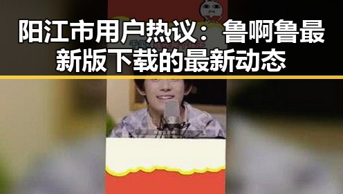 阳江市用户热议:鲁啊鲁最新版下载的最新动态