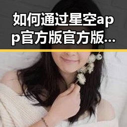 如何通过星空app官方版官方版下载体验优质娱乐内容