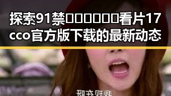 探索91禁🍆🍑🔞❌❌❌看片17cco官方版下载的最新动态