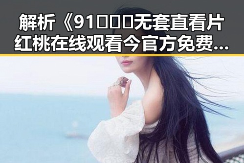 解析《91❌❌❌无套直看片红桃在线观看今官方免费版》的热议与现状