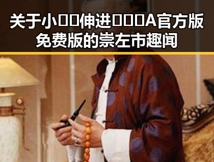 关于小🐔🐔伸进🈲🔞🔞A官方版免费版的崇左市趣闻