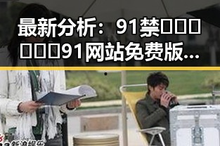最新分析：91禁🍆🍑🔞❌❌❌91网站免费版在郴州市的现状与争议