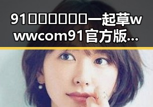 91🍆🍑🔞❌❌❌一起草wwwcom91官方版：最新动态与现状分析