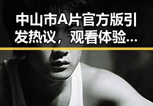 中山市A片官方版引发热议,观看体验引关注