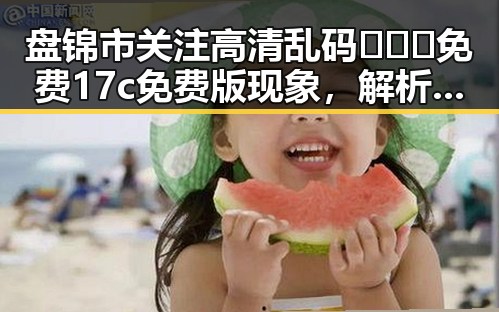 盘锦市关注高清乱码🔞❌♋免费17c免费版现象，解析背后动向