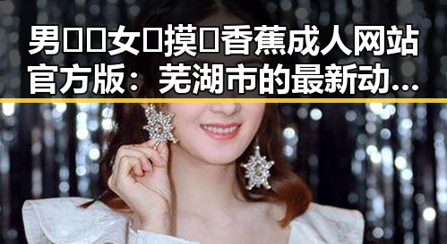 男🍌❌女🍑摸🐻香蕉成人网站官方版：芜湖市的最新动态与行业分析
