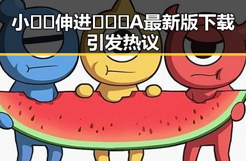 小🐔🐔伸进🈲🔞🔞A最新版下载引发热议