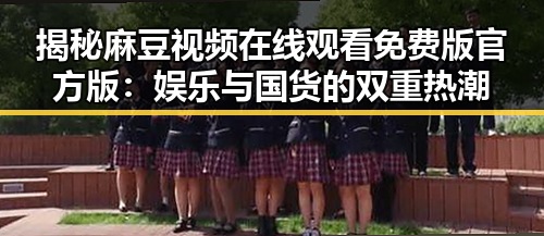 揭秘麻豆视频在线观看免费版官方版：娱乐与国货的双重热潮