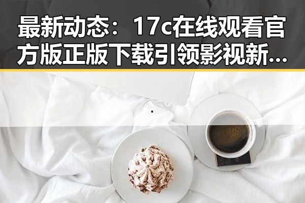最新动态：17c在线观看官方版正版下载引领影视新潮流