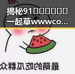 揭秘91🍆🍑🔞❌❌❌一起草wwwcom91免费版:黄石市相关内容分析